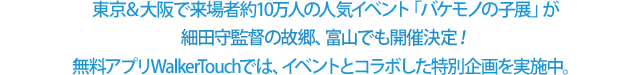 東京＆大阪で来場者約10万人の人気イベント「バケモノの子展」が細田守監督の故郷、富山でも開催決定！無料アプリWalkerTouchでは、イベントとコラボした特別企画を実施中。
