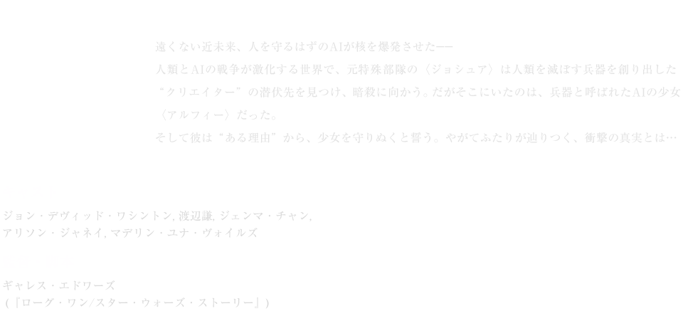 驚異のビジュアル・世界観で描かれるSFアクション超大作。／遠くない近未来、人を守るはずのAIが核を爆発させた——人類とAIの戦争が激化する世界で、元特殊部隊の〈ジョシュア〉は人類を滅ぼす兵器を創り出した“クリエイター”の潜伏先を見つけ、暗殺に向かう。だがそこにいたのは、兵器と呼ばれたAIの少女〈アルフィー〉だった。そして彼は“ある理由”から、少女を守りぬくと誓う。やがてふたりが辿りつく、衝撃の真実とは…