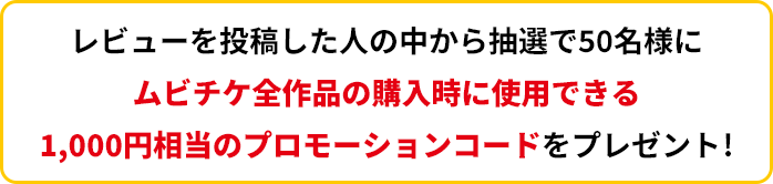 レビューを投稿した人の中から抽選で50名様にムビチケ全作品の購入時に使用できる1,000円相当のプロモーションコードをプレゼント!